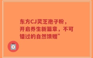 东方CJ灵芝孢子粉，开启养生新篇章，不可错过的自然馈赠”