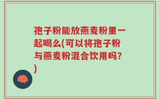 孢子粉能放燕麦粉里一起喝么(可以将孢子粉与燕麦粉混合饮用吗？)