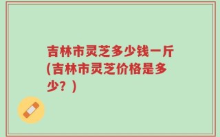 吉林市灵芝多少钱一斤(吉林市灵芝价格是多少？)