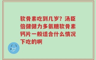 软骨素吃到几岁？汤臣倍健健力多氨糖软骨素钙片一般适合什么情况下吃的啊