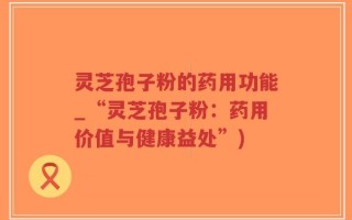 灵芝孢子粉的药用功能_“灵芝孢子粉：药用价值与健康益处”)