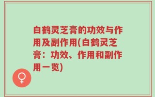 白鹤灵芝膏的功效与作用及副作用(白鹤灵芝膏：功效、作用和副作用一览)