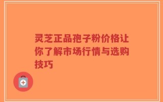 灵芝正品孢子粉价格让你了解市场行情与选购技巧