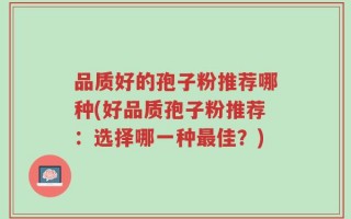 品质好的孢子粉推荐哪种(好品质孢子粉推荐：选择哪一种最佳？)