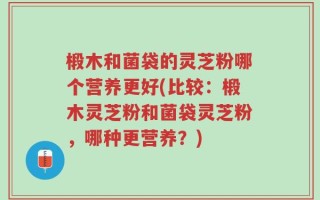 椴木和菌袋的灵芝粉哪个营养更好(比较：椴木灵芝粉和菌袋灵芝粉，哪种更营养？)