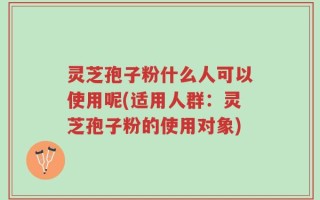 灵芝孢子粉什么人可以使用呢(适用人群：灵芝孢子粉的使用对象)
