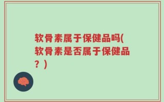 软骨素属于保健品吗(软骨素是否属于保健品？)