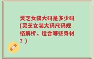 灵芝女装大码是多少码(灵芝女装大码尺码规格解析，适合哪些身材？)