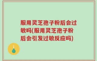 服用灵芝孢子粉后会过敏吗(服用灵芝孢子粉后会引发过敏反应吗)
