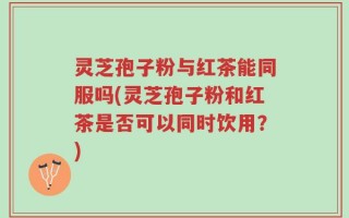 灵芝孢子粉与红茶能同服吗(灵芝孢子粉和红茶是否可以同时饮用？)