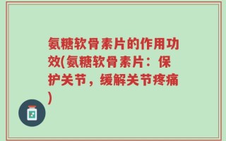 氨糖软骨素片的作用功效(氨糖软骨素片：保护关节，缓解关节疼痛)