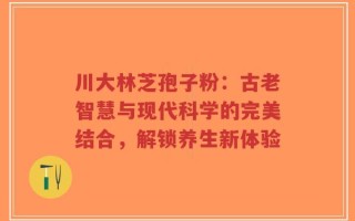 川大林芝孢子粉：古老智慧与现代科学的完美结合，解锁养生新体验