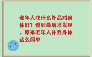 老年人吃什么补品对身体好？看到最后才发现，原来老年人补养身体这么简单