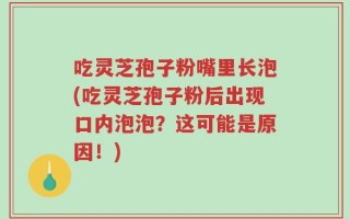 吃灵芝孢子粉嘴里长泡(吃灵芝孢子粉后出现口内泡泡？这可能是原因！)