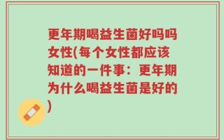 更年期喝益生菌好吗吗女性(每个女性都应该知道的一件事：更年期为什么喝益生菌是好的)