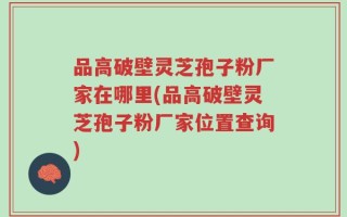 品高破壁灵芝孢子粉厂家在哪里(品高破壁灵芝孢子粉厂家位置查询)