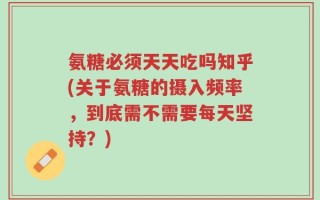 氨糖必须天天吃吗知乎(关于氨糖的摄入频率，到底需不需要每天坚持？)