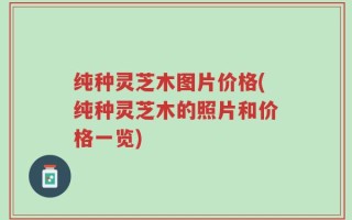 纯种灵芝木图片价格(纯种灵芝木的照片和价格一览)