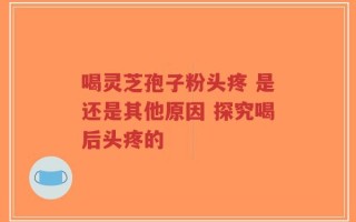 喝灵芝孢子粉头疼 是还是其他原因 探究喝后头疼的