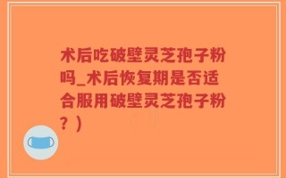术后吃破壁灵芝孢子粉吗_术后恢复期是否适合服用破壁灵芝孢子粉？)