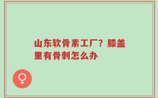 山东软骨素工厂？膝盖里有骨刺怎么办