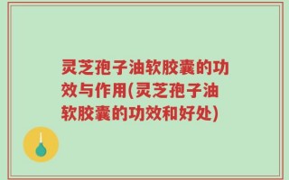 灵芝孢子油软胶囊的功效与作用(灵芝孢子油软胶囊的功效和好处)