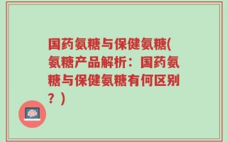 国药氨糖与保健氨糖(氨糖产品解析：国药氨糖与保健氨糖有何区别？)