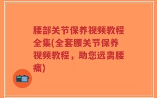 腰部关节保养视频教程全集(全套腰关节保养视频教程，助您远离腰痛)