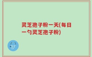 灵芝孢子粉一天(每日一勺灵芝孢子粉)