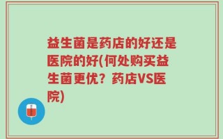 益生菌是药店的好还是医院的好(何处购买益生菌更优？药店VS医院)