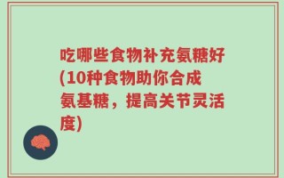 吃哪些食物补充氨糖好(10种食物助你合成氨基糖，提高关节灵活度)