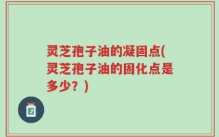 灵芝孢子油的凝固点(灵芝孢子油的固化点是多少？)
