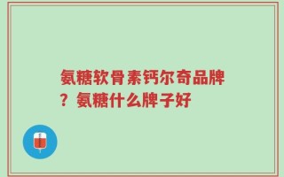 氨糖软骨素钙尔奇品牌？氨糖什么牌子好