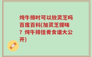 炖牛排时可以放灵芝吗百度百科(加灵芝提味？炖牛排佳肴食谱大公开)