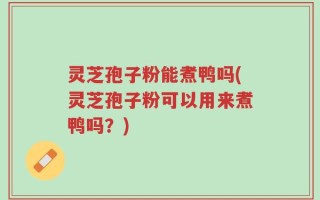 灵芝孢子粉能煮鸭吗(灵芝孢子粉可以用来煮鸭吗？)