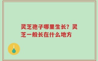 灵芝孢子哪里生长？灵芝一般长在什么地方