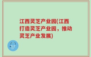 江西灵芝产业园(江西打造灵芝产业园，推动灵芝产业发展)
