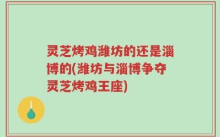 灵芝烤鸡潍坊的还是淄博的(潍坊与淄博争夺灵芝烤鸡王座)