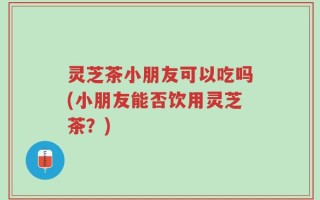 灵芝茶小朋友可以吃吗(小朋友能否饮用灵芝茶？)