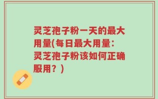 灵芝孢子粉一天的最大用量(每日最大用量：灵芝孢子粉该如何正确服用？)