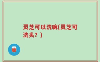 灵芝可以洗嘛(灵芝可洗头？)
