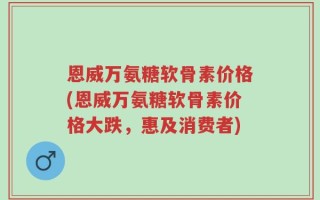 恩威万氨糖软骨素价格(恩威万氨糖软骨素价格大跌，惠及消费者)