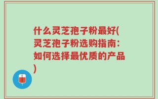 什么灵芝孢子粉最好(灵芝孢子粉选购指南：如何选择最优质的产品)