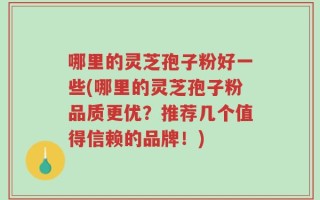 哪里的灵芝孢子粉好一些(哪里的灵芝孢子粉品质更优？推荐几个值得信赖的品牌！)