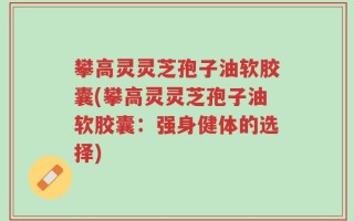攀高灵灵芝孢子油软胶囊(攀高灵灵芝孢子油软胶囊：强身健体的选择)