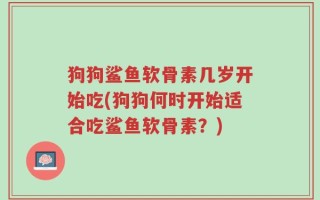 狗狗鲨鱼软骨素几岁开始吃(狗狗何时开始适合吃鲨鱼软骨素？)