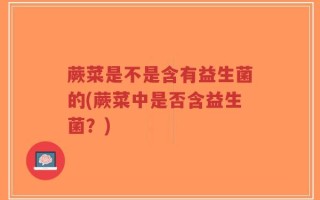 蕨菜是不是含有益生菌的(蕨菜中是否含益生菌？)