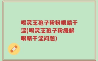 喝灵芝孢子粉粉眼睛干涩(喝灵芝孢子粉缓解眼睛干涩问题)