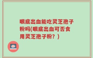 眼底出血能吃灵芝孢子粉吗(眼底出血可否食用灵芝孢子粉？)