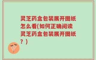 灵芝药盒包装展开图纸怎么看(如何正确阅读灵芝药盒包装展开图纸？)